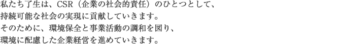 私たち了生は、CSR（企業の社会的責任）のひとつとして、持続可能な社会の実現に貢献していきます。そのために、環境保全と事業活動の調和を図り、環境に配慮した企業経営を進めていきます。