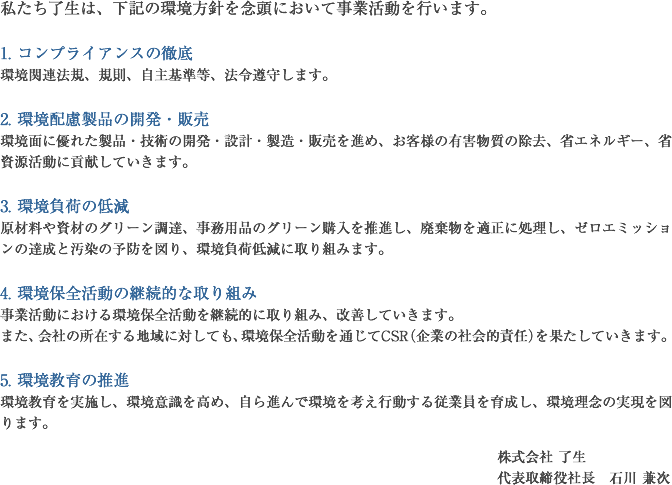 私たち了生は、下記の環境方針を念頭において事業活動を行います。1. コンプライアンスの徹底 環境関連法規、規則、自主基準等、法令遵守します。 2. 環境配慮製品の開発・販売 環境面に優れた製品・技術の開発・設計・製造・販売を進め、お客様の有害物質の除去、省エネルギー、省資源活動に貢献していきます。 3. 環境負荷の低減 原材料や資材のグリーン調達、事務用品のグリーン購入を推進し、廃棄物を適正に処理し、ゼロエミッションの達成と汚染の予防を図り、環境負荷低減に取り組みます。 4. 環境保全活動の継続的な取り組み 事業活動における環境保全活動を継続的に取り組み、改善していきます。 また、会社の所在する地域に対しても、環境保全活動を通じてCSR（企業の社会的責任）を果たしていきます。 5. 環境教育の推進 環境教育を実施し、環境意識を高め、自ら進んで環境を考え行動する従業員を育成し、環境理念の実現を図ります。株式会社 了生 代表取締役社長　石川 兼次