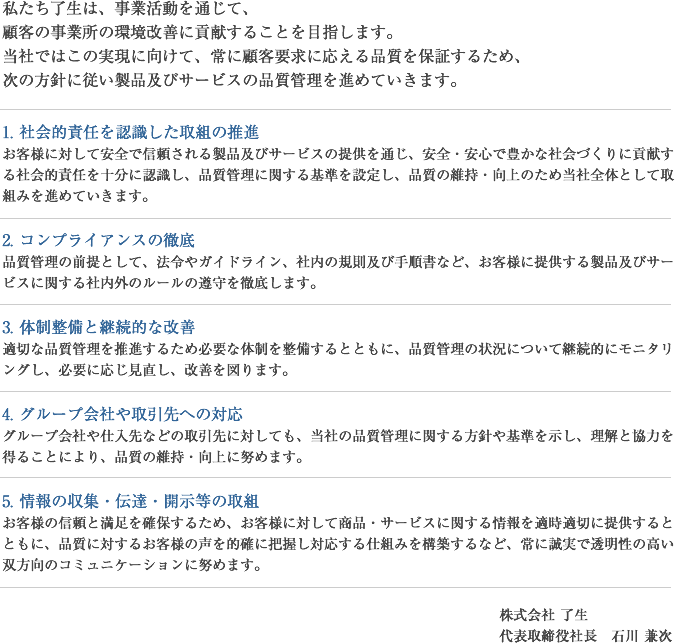 私たち了生は、事業活動を通じて、 顧客の事業所の環境改善に貢献することを目指します。 当社ではこの実現に向けて、常に顧客要求に応える品質を保証するため、 次の方針に従い製品及びサービスの品質管理を進めていきます。1. 社会的責任を認識した取組の推進 お客様に対して安全で信頼される製品及びサービスの提供を通じ、安全・安心で豊かな社会づくりに貢献する社会的責任を十分に認識し、品質管理に関する基準を設定し、品質の維持・向上のため当社全体として取組みを進めていきます。  2. コンプライアンスの徹底 品質管理の前提として、法令やガイドライン、社内の規則及び手順書など、お客様に提供する製品及びサービスに関する社内外のルールの遵守を徹底します。  3. 体制整備と継続的な改善 適切な品質管理を推進するため必要な体制を整備するとともに、品質管理の状況について継続的にモニタリングし、必要に応じ見直し、改善を図ります。  4. グループ会社や取引先への対応 グループ会社や仕入先などの取引先に対しても、当社の品質管理に関する方針や基準を示し、理解と協力を得ることにより、品質の維持・向上に努めます。  5. 情報の収集・伝達・開示等の取組 お客様の信頼と満足を確保するため、お客様に対して商品・サービスに関する情報を適時適切に提供するとともに、品質に対するお客様の声を的確に把握し対応する仕組みを構築するなど、常に誠実で透明性の高い双方向のコミュニケーションに努めます。 株式会社 了生 代表取締役社長　石川 兼次