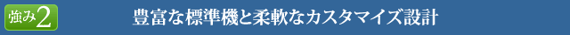 豊富な標準機と柔軟なカスタマイズ設計